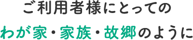 ご利用者様にとってのわが家・家族・故郷のように